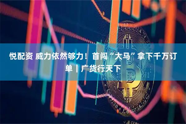 悦配资 威力依然够力！首闯“大马”拿下千万订单｜广货行天下