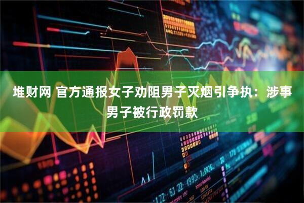 堆财网 官方通报女子劝阻男子灭烟引争执：涉事男子被行政罚款